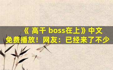 《 高干 boss在上》中文免费播放！网友：已经来了不少